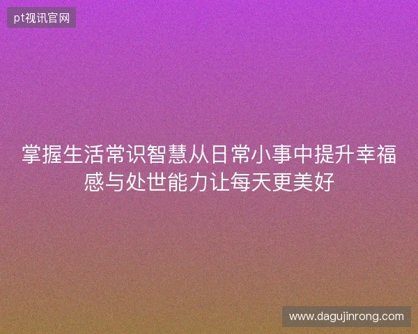 掌握生活常识智慧从日常小事中提升幸福感与处世能力让每天更美好 掌握生活常识智慧从日常小事中提升幸福感与处世能力让每天更美好