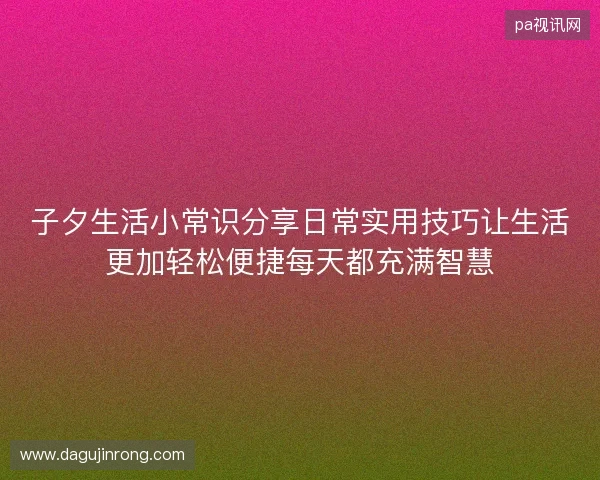 子夕生活小常识分享日常实用技巧让生活更加轻松便捷每天都充满智慧 子夕生活小常识分享日常实用技巧让生活更加轻松便捷每天都充满智慧